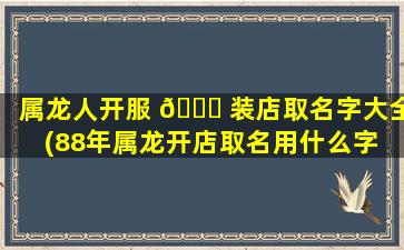属龙人开服 🐋 装店取名字大全(88年属龙开店取名用什么字 🌿 )